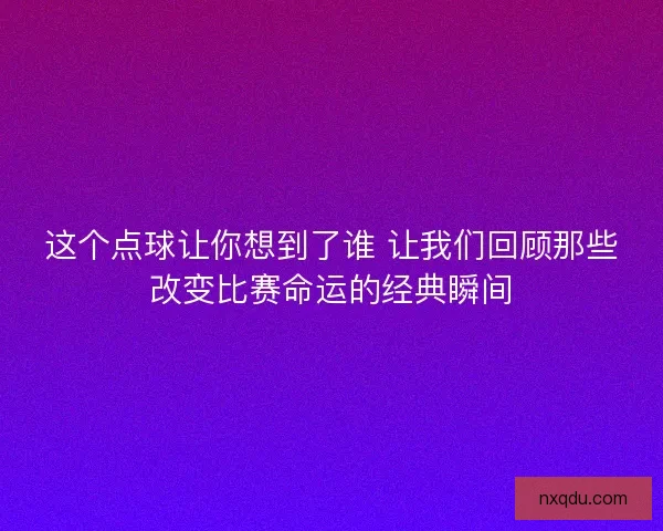 这个点球让你想到了谁 让我们回顾那些改变比赛命运的经典瞬间