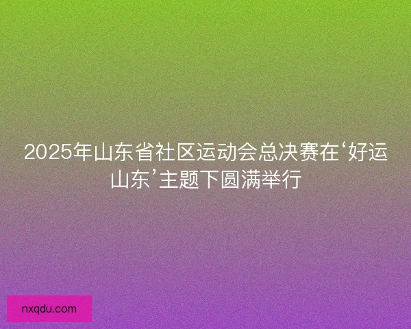 2025年山东省社区运动会总决赛在‘好运山东’主题下圆满举行