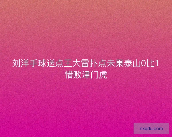 刘洋手球送点王大雷扑点未果泰山0比1惜败津门虎