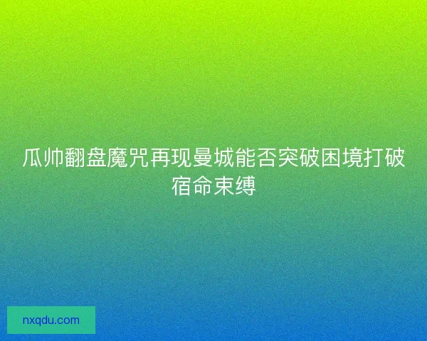瓜帅翻盘魔咒再现曼城能否突破困境打破宿命束缚