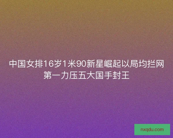 中国女排16岁1米90新星崛起以局均拦网第一力压五大国手封王