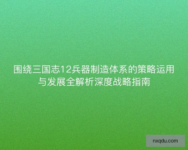 围绕三国志12兵器制造体系的策略运用与发展全解析深度战略指南